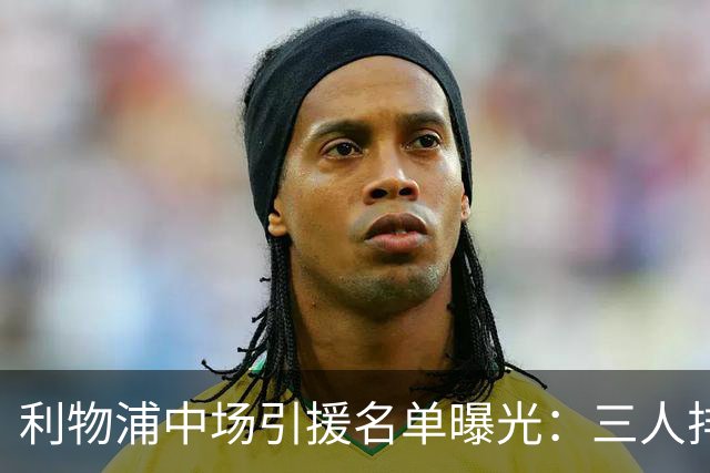 利物浦中场引援名单曝光：三人排序，德国国脚仅列备选